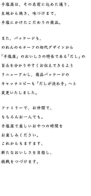 手塩屋は、その名前に込めた通り、生地から焼き、味つけまで、手塩にかけたこだわりの商品。新しい味のラインナップやパッケージ等、これからも新たなおいしさを目指し、挑戦をつづけます。